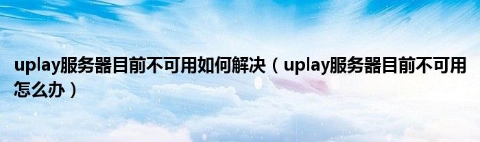 uplay服务器目前不可用如何解决(uplay服务器目前不可用怎么办)