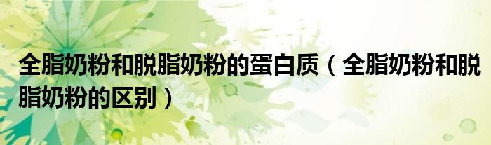 全脂奶粉和脱脂奶粉的蛋白质(全脂奶粉和脱脂奶粉的区别)