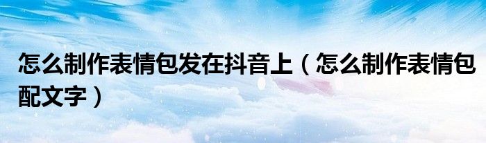 怎么制作表情包发在抖音上(怎么制作表情包配文字)