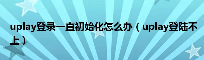 uplay登录一直初始化怎么办(uplay登陆不上)
