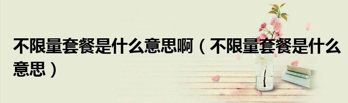 不限量套餐是什么意思啊(不限量套餐是什么意思)