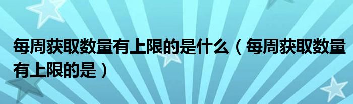 每周获取数量有上限的是什么(每周获取数量有上限的是)