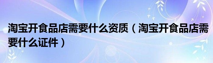 淘宝开食品店需要什么资质(淘宝开食品店需要什么证件)
