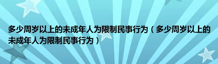 多少周岁以上的未成年人为限制民事行为(多少周岁以上的未成年人为限制民事行为)