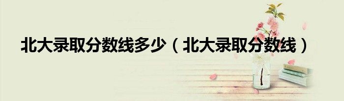 北大录取分数线多少(北大录取分数线)