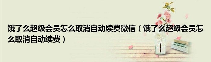 饿了么超级会员怎么取消自动续费微信(饿了么超级会员怎么取消自动续费)