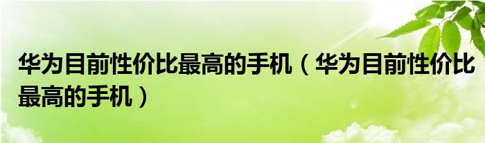 华为目前性价比最高的手机(华为目前性价比最高的手机)