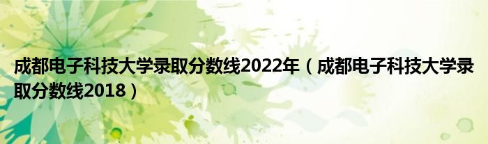 成都电子科技大学录取分数线2022年（成都电子科技大学录取分数线2018）