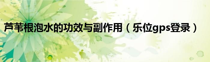 芦苇根泡水的功效与副作用(乐位gps登录)