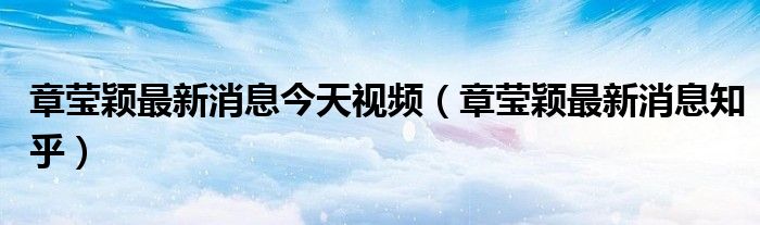章莹颖最新消息今天视频(章莹颖最新消息知乎)