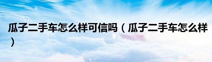 瓜子二手车怎么样可信吗(瓜子二手车怎么样)