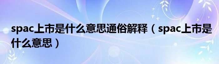 spac上市是什么意思通俗解释(spac上市是什么意思)