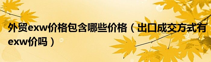 外贸exw价格包含哪些价格(出口成交方式有exw价吗)