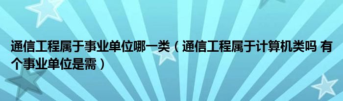 通信工程属于事业单位哪一类(通信工程属于计算机类吗 有个事业单位是需)