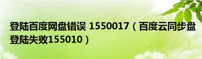 登陆百度网盘错误 1550017(百度云同步盘登陆失败155010)