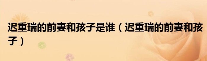 迟重瑞的前妻和孩子是谁(迟重瑞的前妻和孩子)
