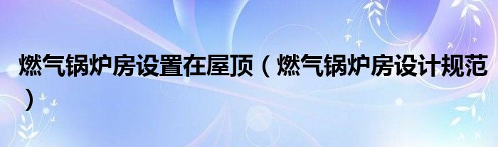 燃气锅炉房设置在屋顶(燃气锅炉房设计规范)