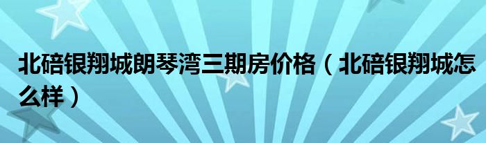 北碚银翔城朗琴湾三期房价格(北碚银翔城怎么样)