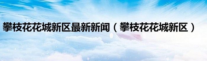攀枝花花城新区最新新闻(攀枝花花城新区)