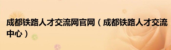 成都铁路人才交流网官网(成都铁路人才交流中心)