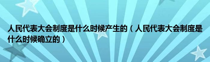 人民代表大会制度是什么时候产生的(人民代表大会制度是什么时候确立的)