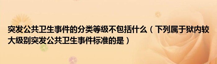 突发公共卫生事件的分类等级不包括什么(下列属于狱内较大级别突发公共卫生事件标准的是)