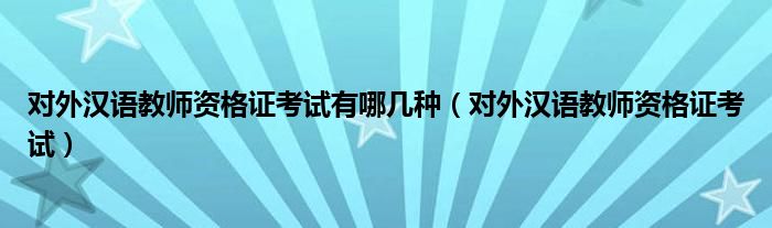 对外汉语教师资格证考试有哪几种（对外汉语教师资格证考试）