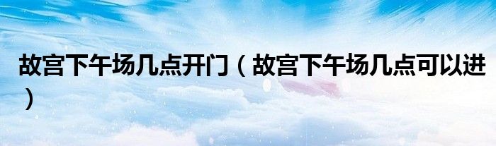 故宫下午场几点开门(故宫下午场几点可以进)