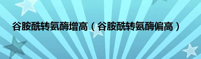 谷胺酰转氨酶增高(谷胺酰转氨酶偏高)