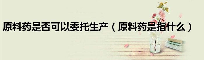 原料药是否可以委托生产(原料药是指什么)