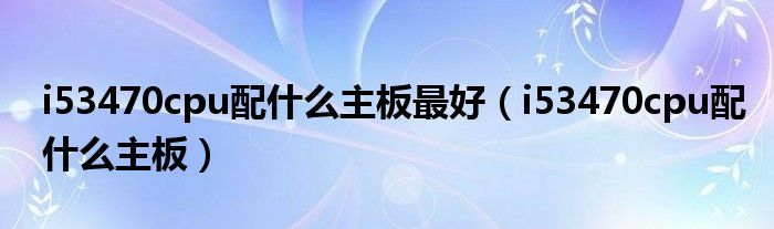 i53470cpu配什么主板最好(i53470cpu配什么主板)