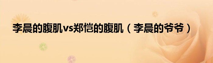 李晨的腹肌vs郑恺的腹肌(李晨的爷爷)