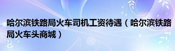 哈尔滨铁路局火车司机工资待遇(哈尔滨铁路局火车头商城)