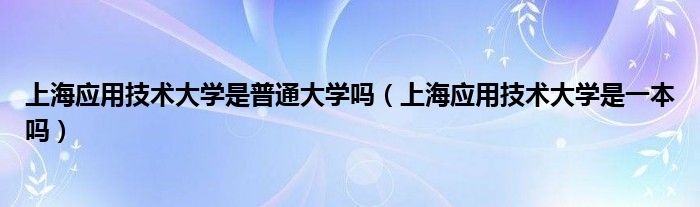 上海应用技术大学是普通大学吗(上海应用技术大学是一本吗)