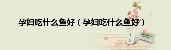 孕妇吃什么鱼好(孕妇吃什么鱼好)