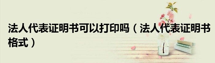 法人代表证明书可以打印吗(法人代表证明书格式)
