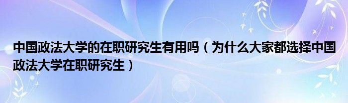 中国政法大学的在职研究生有用吗(为什么大家都选择中国政法大学在职研究生)