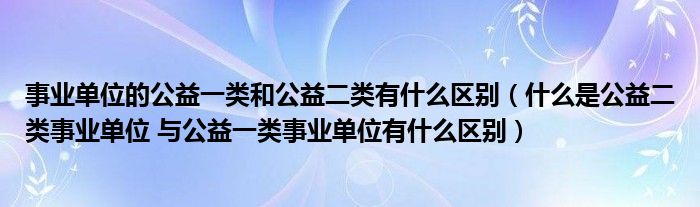 事业单位的公益一类和公益二类有什么区别(什么是公益二类事业单位 与公益一类事业单位有什么区别)
