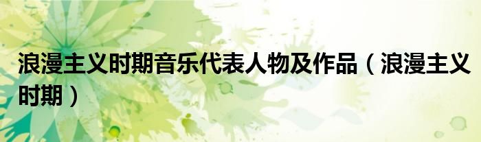浪漫主义时期音乐代表人物及作品(浪漫主义时期)