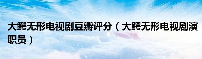 大鳄无形电视剧豆瓣评分(大鳄无形电视剧演职员)