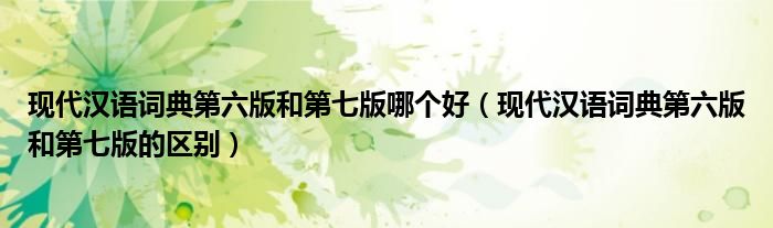 现代汉语词典第六版和第七版哪个好(现代汉语词典第六版和第七版的区别)
