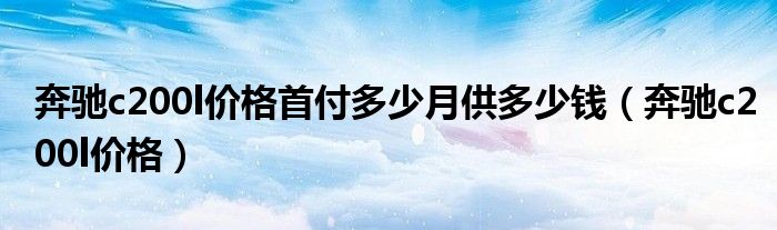 奔驰c200l价格首付多少月供多少钱(奔驰c200l价格)