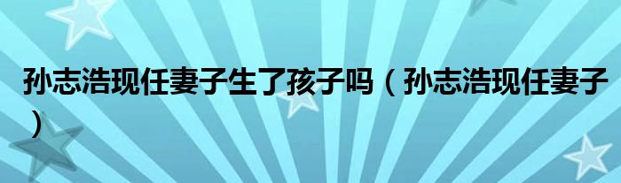 孙志浩现任妻子生了孩子吗(孙志浩现任妻子)
