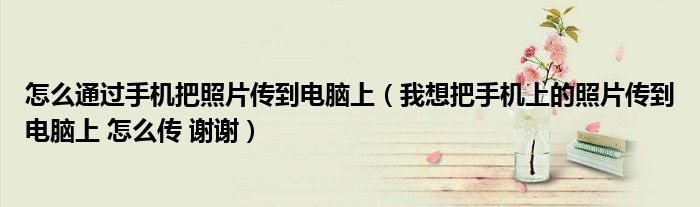 怎么通过手机把照片传到电脑上(我想把手机上的照片传到电脑上 怎么传 谢谢)