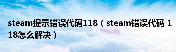 steam提示错误代码118（steam错误代码 118怎么解决）