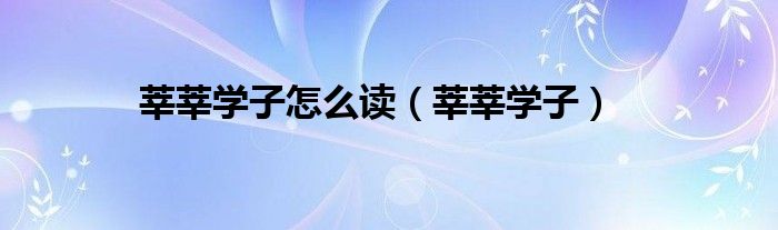 莘莘学子怎么读(莘莘学子)