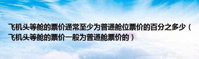 飞机头等舱的票价通常至少为普通舱位票价的百分之多少（飞机头等舱的票价一般为普通舱票价的）