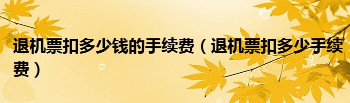 退机票扣多少钱的手续费(退机票扣多少手续费)