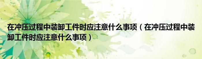 在冲压过程中装卸工件时应注意什么事项(在冲压过程中装卸工件时应注意什么事项)