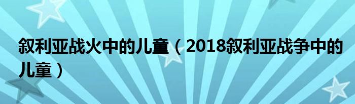 叙利亚战火中的儿童(2018叙利亚战争中的儿童)